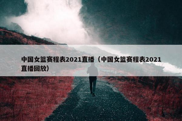 中国女篮赛程表2021直播（中国女篮赛程表2021直播回放）