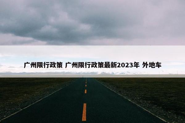 广州限行政策 广州限行政策最新2023年 外地车