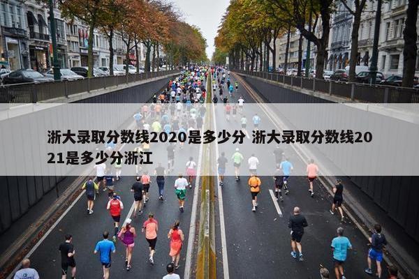 浙大录取分数线2020是多少分 浙大录取分数线2021是多少分浙江